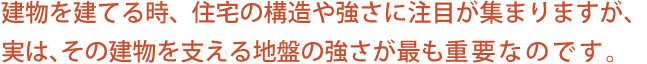 建物を建てる時、住宅の構造や強さに注目が集まりますが、実は、その建物を支える地盤の強さが最も重要なのです。