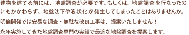 建物を建てる前には、地盤調査が必要です。もしくは、地盤調査を行なったのにもかかわらず、地盤沈下や液状化が発生してしまったことはありませんか。
      明倫開発では安易な調査・無駄な改良工事は、提案いたしません！
永年実施してきた地盤調査専門の実績で最適な地盤調査を提案します。